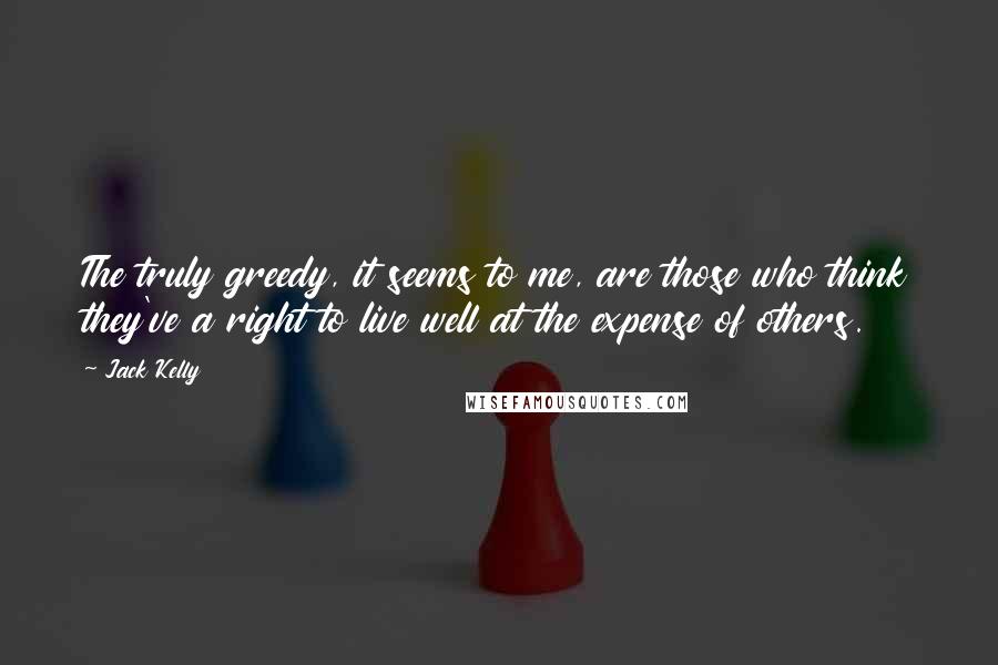 Jack Kelly Quotes: The truly greedy, it seems to me, are those who think they've a right to live well at the expense of others.