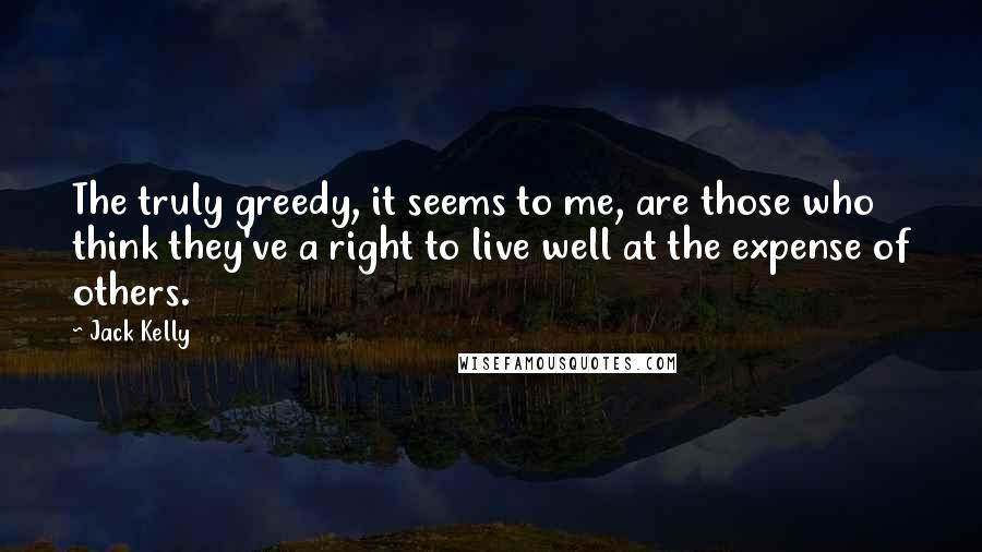 Jack Kelly Quotes: The truly greedy, it seems to me, are those who think they've a right to live well at the expense of others.
