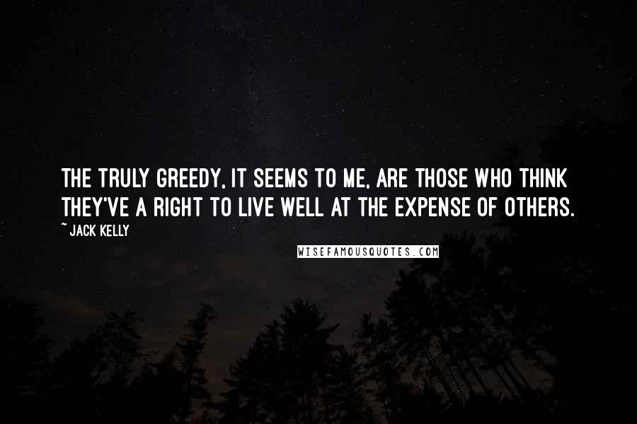 Jack Kelly Quotes: The truly greedy, it seems to me, are those who think they've a right to live well at the expense of others.