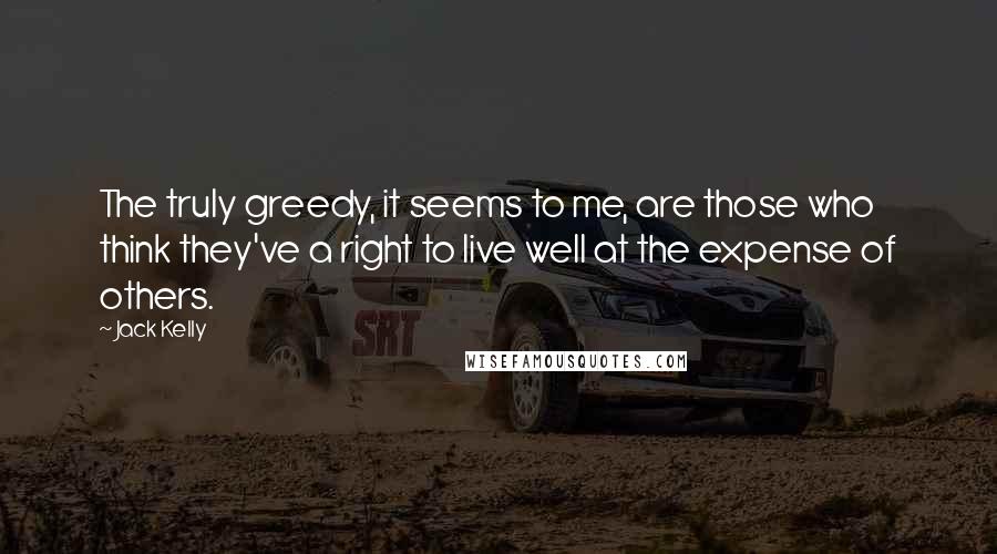 Jack Kelly Quotes: The truly greedy, it seems to me, are those who think they've a right to live well at the expense of others.