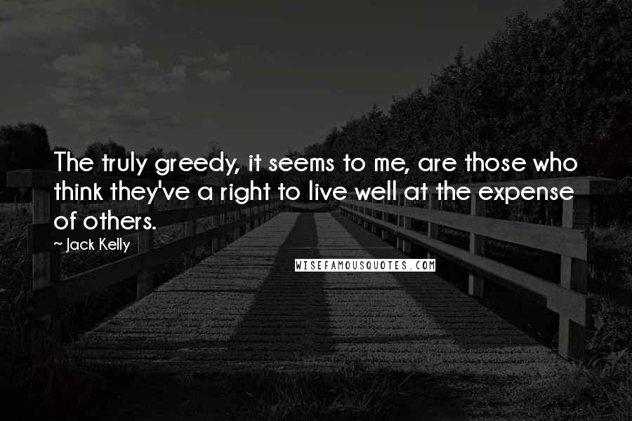 Jack Kelly Quotes: The truly greedy, it seems to me, are those who think they've a right to live well at the expense of others.