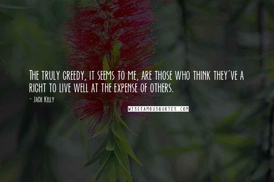 Jack Kelly Quotes: The truly greedy, it seems to me, are those who think they've a right to live well at the expense of others.