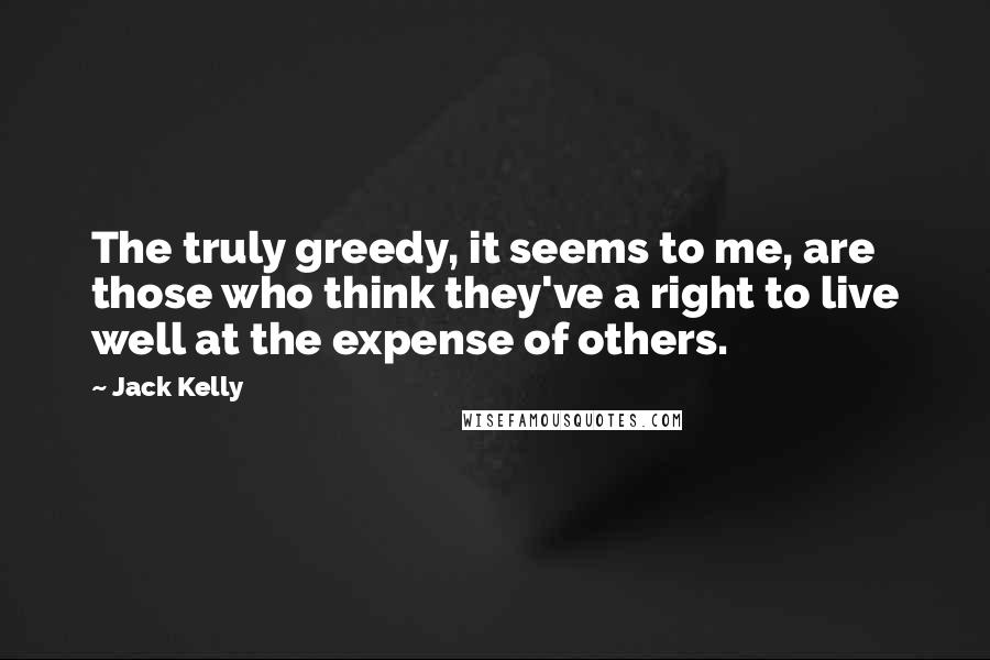 Jack Kelly Quotes: The truly greedy, it seems to me, are those who think they've a right to live well at the expense of others.