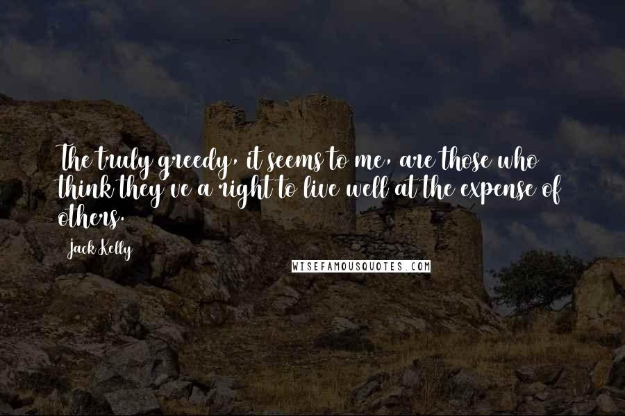 Jack Kelly Quotes: The truly greedy, it seems to me, are those who think they've a right to live well at the expense of others.