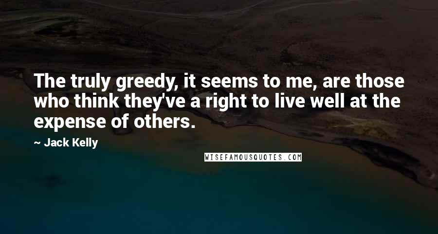 Jack Kelly Quotes: The truly greedy, it seems to me, are those who think they've a right to live well at the expense of others.