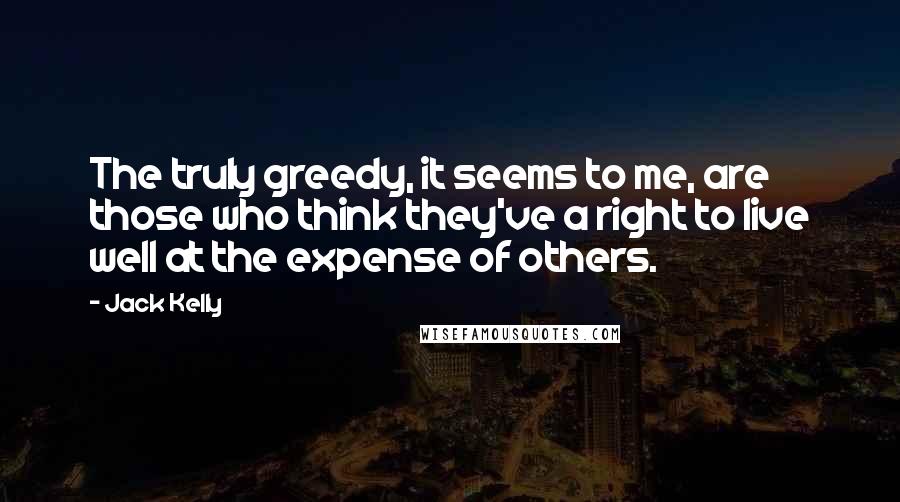 Jack Kelly Quotes: The truly greedy, it seems to me, are those who think they've a right to live well at the expense of others.