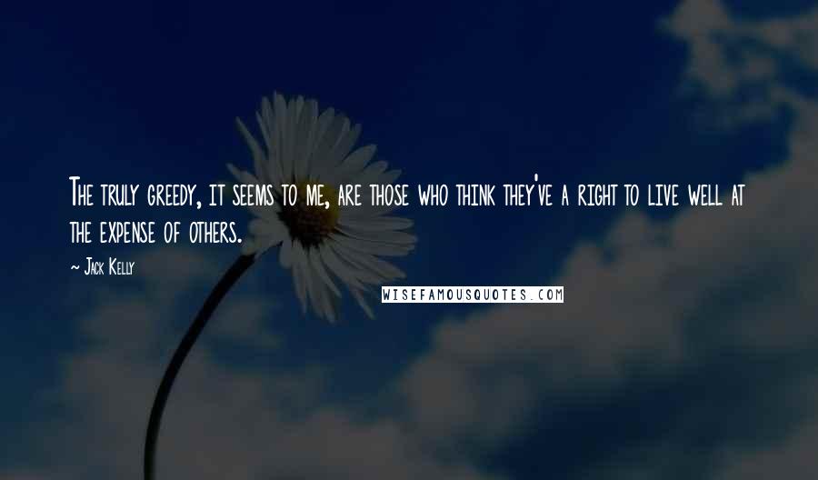 Jack Kelly Quotes: The truly greedy, it seems to me, are those who think they've a right to live well at the expense of others.
