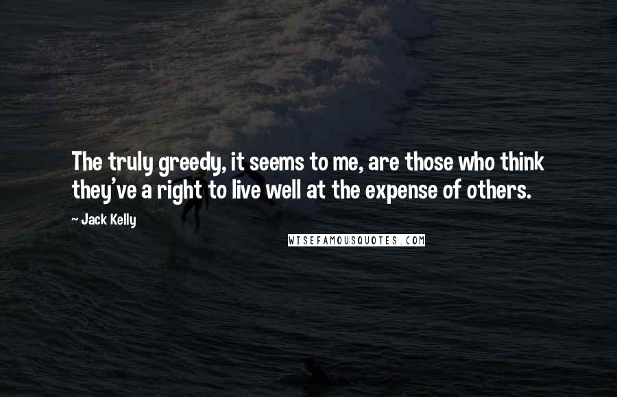 Jack Kelly Quotes: The truly greedy, it seems to me, are those who think they've a right to live well at the expense of others.