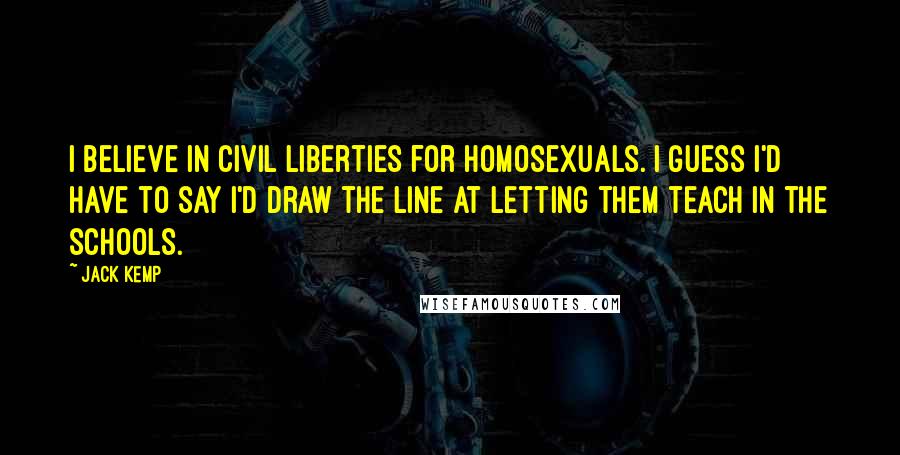 Jack Kemp Quotes: I believe in civil liberties for homosexuals. I guess I'd have to say I'd draw the line at letting them teach in the schools.