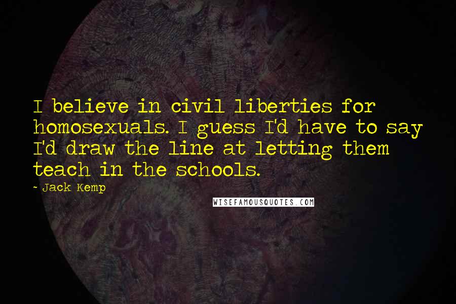 Jack Kemp Quotes: I believe in civil liberties for homosexuals. I guess I'd have to say I'd draw the line at letting them teach in the schools.