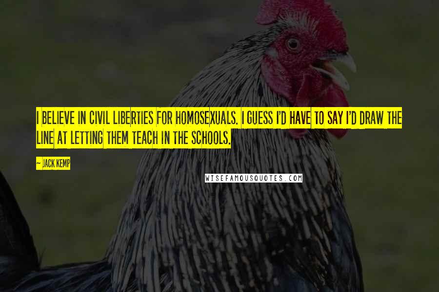 Jack Kemp Quotes: I believe in civil liberties for homosexuals. I guess I'd have to say I'd draw the line at letting them teach in the schools.