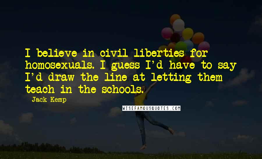 Jack Kemp Quotes: I believe in civil liberties for homosexuals. I guess I'd have to say I'd draw the line at letting them teach in the schools.