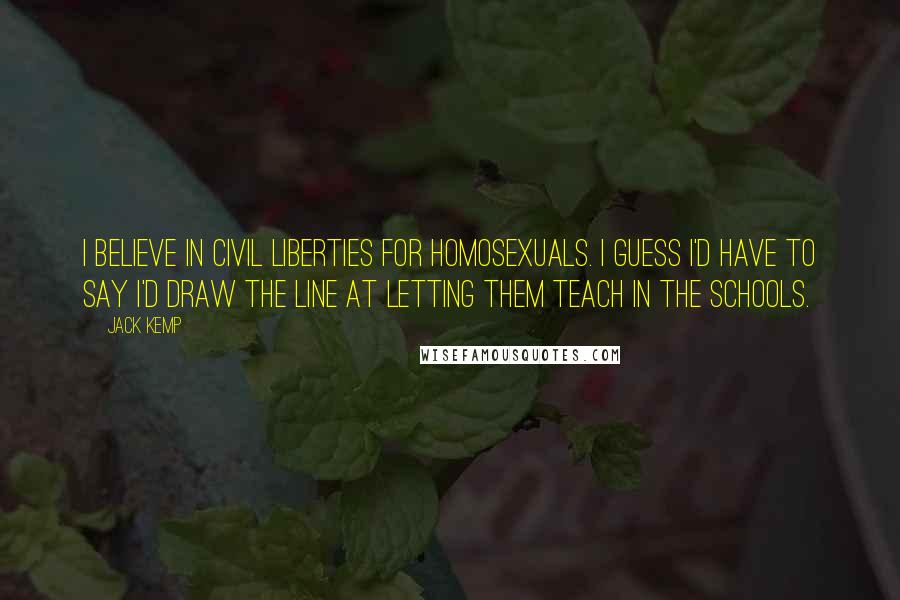 Jack Kemp Quotes: I believe in civil liberties for homosexuals. I guess I'd have to say I'd draw the line at letting them teach in the schools.