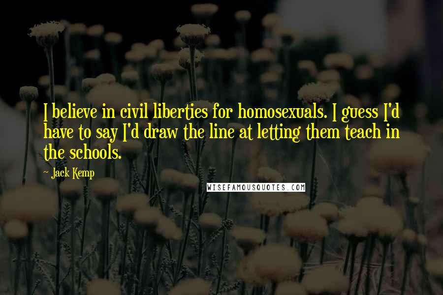 Jack Kemp Quotes: I believe in civil liberties for homosexuals. I guess I'd have to say I'd draw the line at letting them teach in the schools.