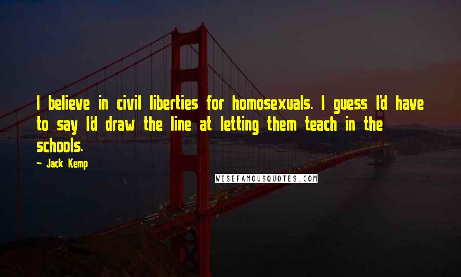 Jack Kemp Quotes: I believe in civil liberties for homosexuals. I guess I'd have to say I'd draw the line at letting them teach in the schools.