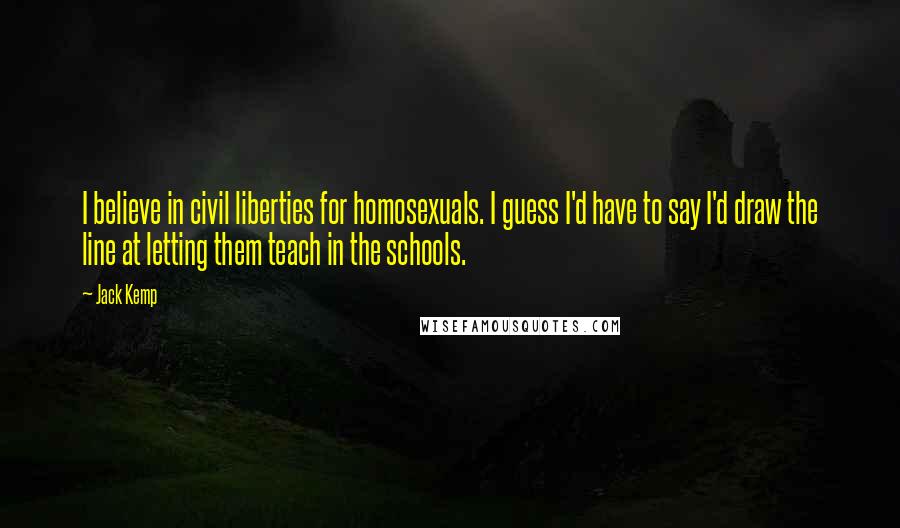 Jack Kemp Quotes: I believe in civil liberties for homosexuals. I guess I'd have to say I'd draw the line at letting them teach in the schools.