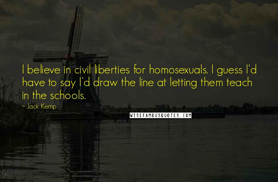 Jack Kemp Quotes: I believe in civil liberties for homosexuals. I guess I'd have to say I'd draw the line at letting them teach in the schools.