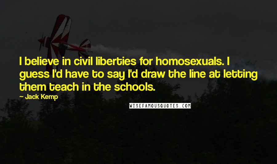 Jack Kemp Quotes: I believe in civil liberties for homosexuals. I guess I'd have to say I'd draw the line at letting them teach in the schools.