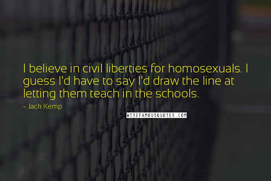 Jack Kemp Quotes: I believe in civil liberties for homosexuals. I guess I'd have to say I'd draw the line at letting them teach in the schools.