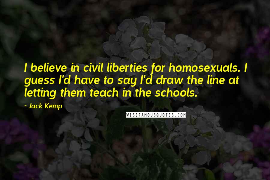 Jack Kemp Quotes: I believe in civil liberties for homosexuals. I guess I'd have to say I'd draw the line at letting them teach in the schools.