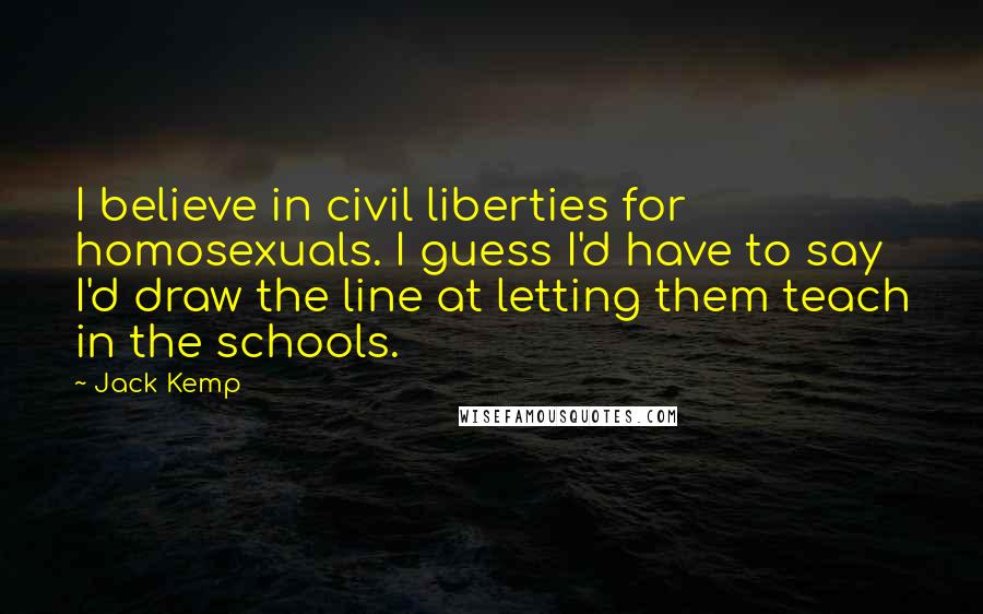 Jack Kemp Quotes: I believe in civil liberties for homosexuals. I guess I'd have to say I'd draw the line at letting them teach in the schools.