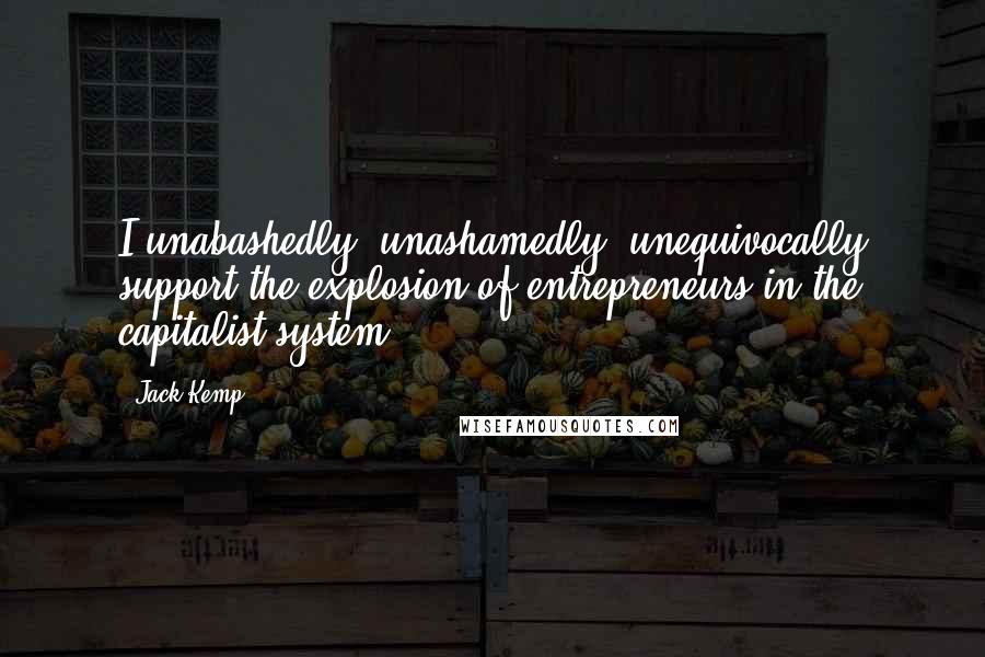 Jack Kemp Quotes: I unabashedly, unashamedly, unequivocally support the explosion of entrepreneurs in the capitalist system.