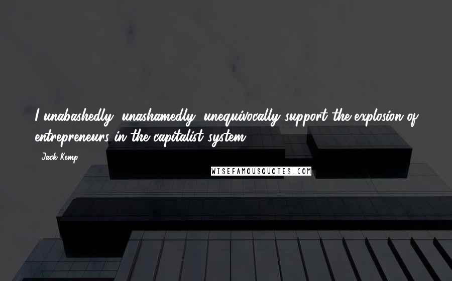 Jack Kemp Quotes: I unabashedly, unashamedly, unequivocally support the explosion of entrepreneurs in the capitalist system.
