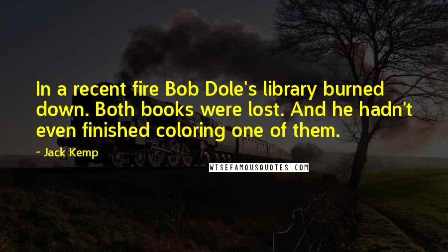 Jack Kemp Quotes: In a recent fire Bob Dole's library burned down. Both books were lost. And he hadn't even finished coloring one of them.