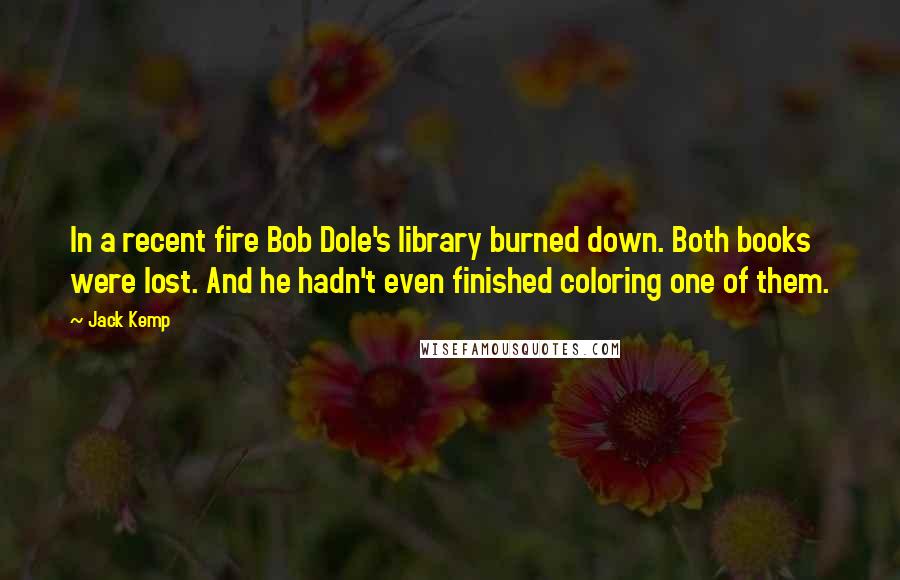 Jack Kemp Quotes: In a recent fire Bob Dole's library burned down. Both books were lost. And he hadn't even finished coloring one of them.