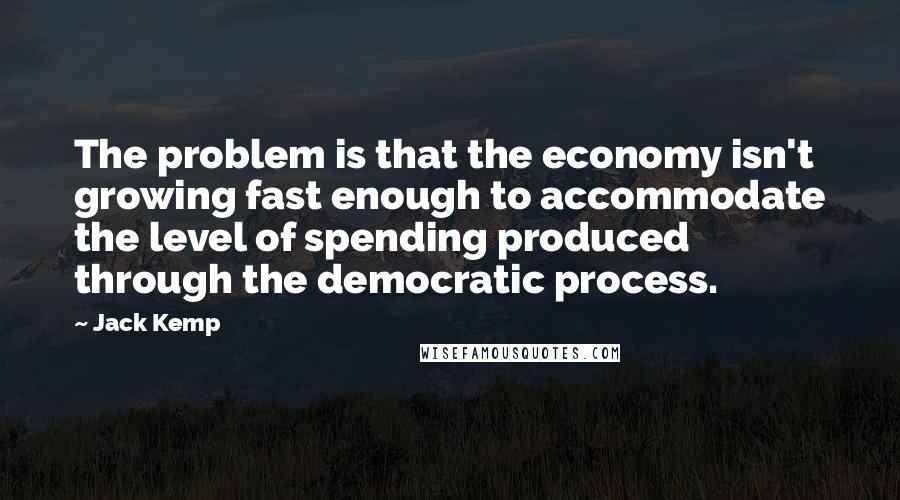 Jack Kemp Quotes: The problem is that the economy isn't growing fast enough to accommodate the level of spending produced through the democratic process.