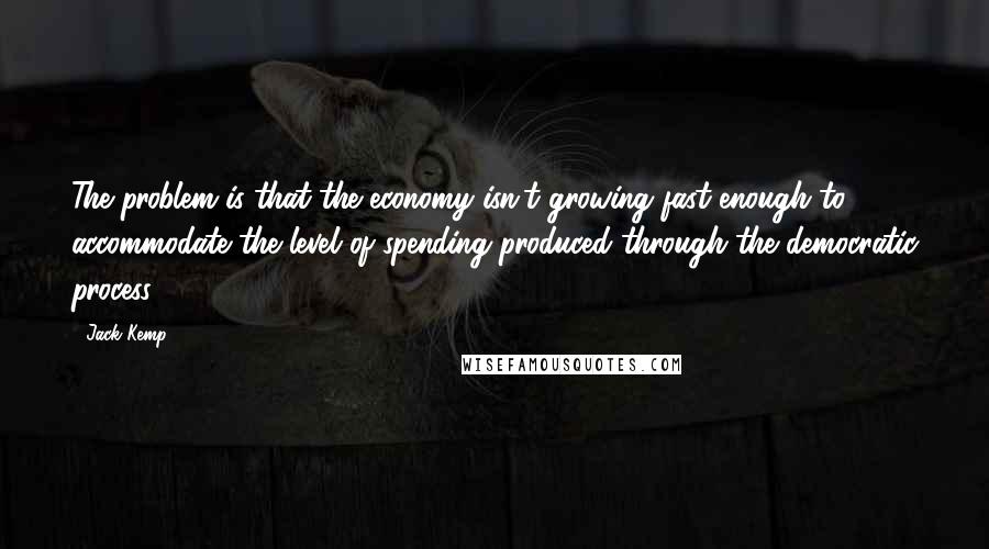 Jack Kemp Quotes: The problem is that the economy isn't growing fast enough to accommodate the level of spending produced through the democratic process.