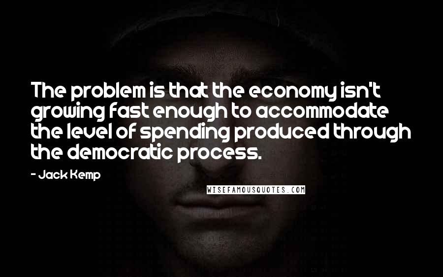 Jack Kemp Quotes: The problem is that the economy isn't growing fast enough to accommodate the level of spending produced through the democratic process.