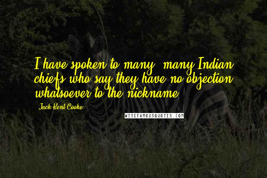 Jack Kent Cooke Quotes: I have spoken to many, many Indian chiefs who say they have no objection whatsoever to the nickname.