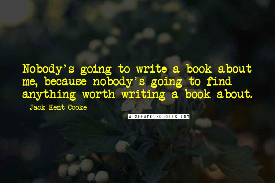 Jack Kent Cooke Quotes: Nobody's going to write a book about me, because nobody's going to find anything worth writing a book about.