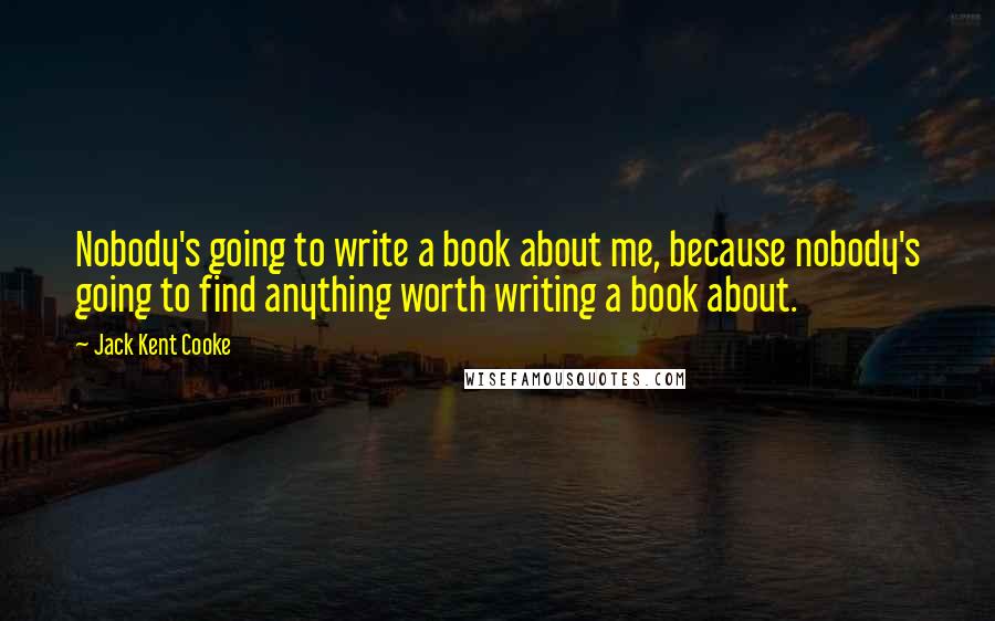 Jack Kent Cooke Quotes: Nobody's going to write a book about me, because nobody's going to find anything worth writing a book about.