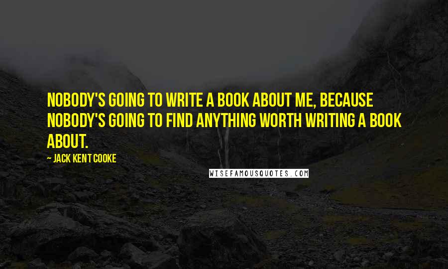 Jack Kent Cooke Quotes: Nobody's going to write a book about me, because nobody's going to find anything worth writing a book about.