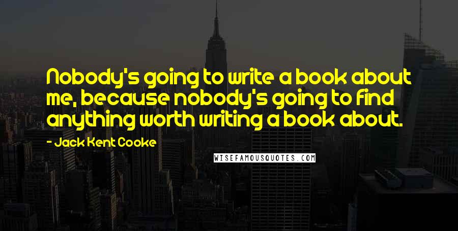 Jack Kent Cooke Quotes: Nobody's going to write a book about me, because nobody's going to find anything worth writing a book about.