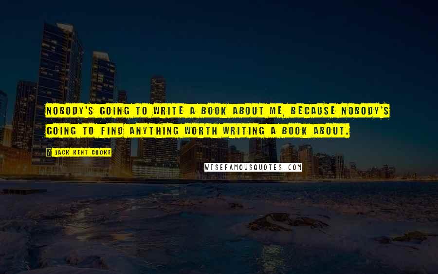 Jack Kent Cooke Quotes: Nobody's going to write a book about me, because nobody's going to find anything worth writing a book about.