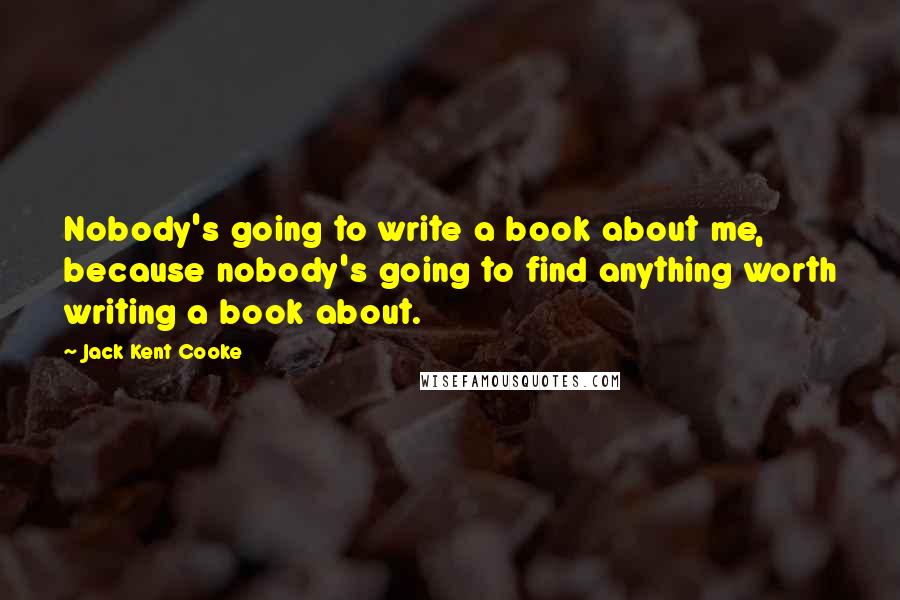 Jack Kent Cooke Quotes: Nobody's going to write a book about me, because nobody's going to find anything worth writing a book about.