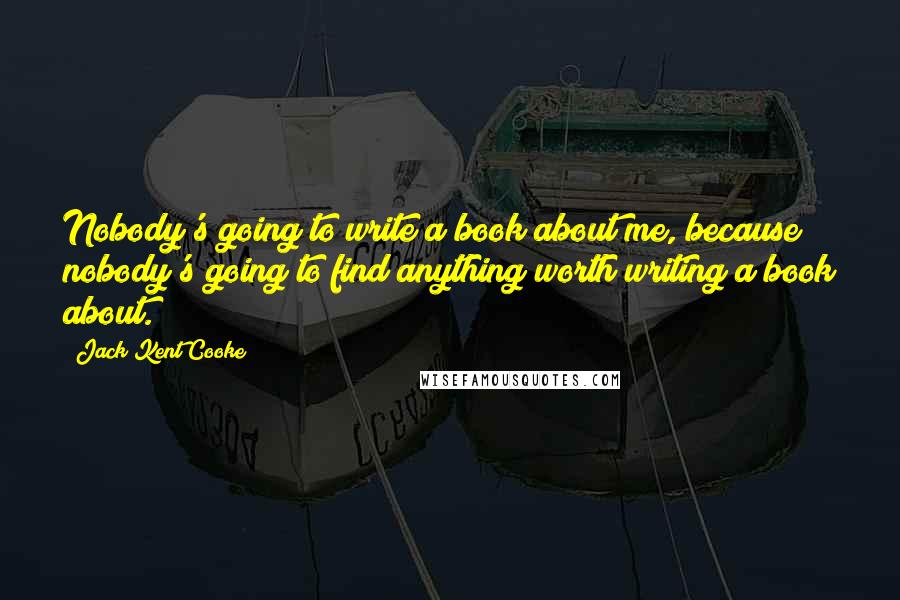 Jack Kent Cooke Quotes: Nobody's going to write a book about me, because nobody's going to find anything worth writing a book about.