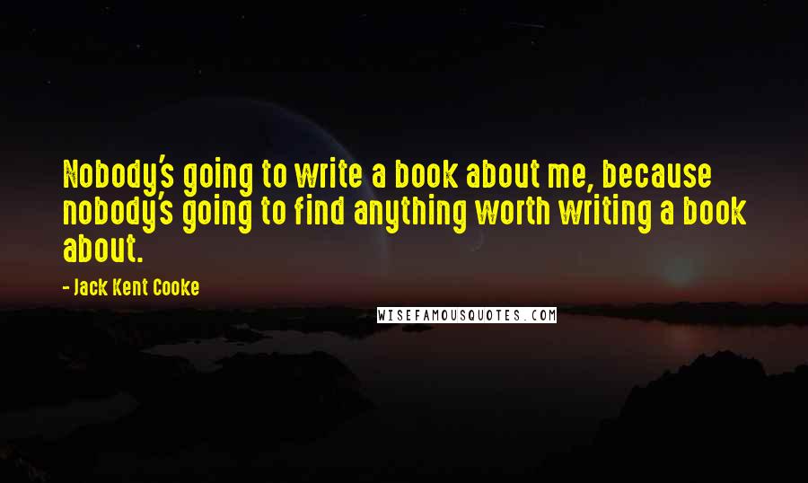 Jack Kent Cooke Quotes: Nobody's going to write a book about me, because nobody's going to find anything worth writing a book about.