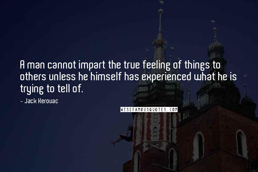 Jack Kerouac Quotes: A man cannot impart the true feeling of things to others unless he himself has experienced what he is trying to tell of.