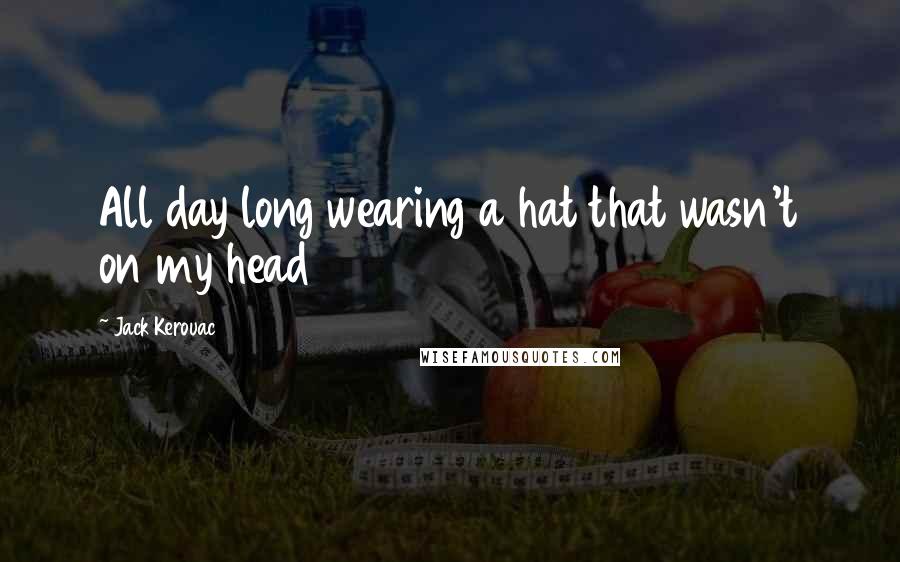 Jack Kerouac Quotes: All day long wearing a hat that wasn't on my head