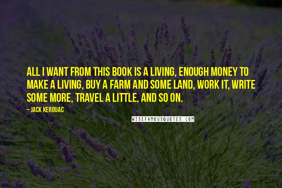 Jack Kerouac Quotes: All I want from this book is a living, enough money to make a living, buy a farm and some land, work it, write some more, travel a little, and so on.