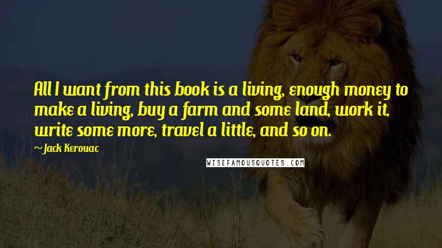 Jack Kerouac Quotes: All I want from this book is a living, enough money to make a living, buy a farm and some land, work it, write some more, travel a little, and so on.