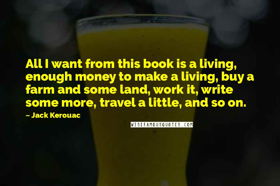Jack Kerouac Quotes: All I want from this book is a living, enough money to make a living, buy a farm and some land, work it, write some more, travel a little, and so on.