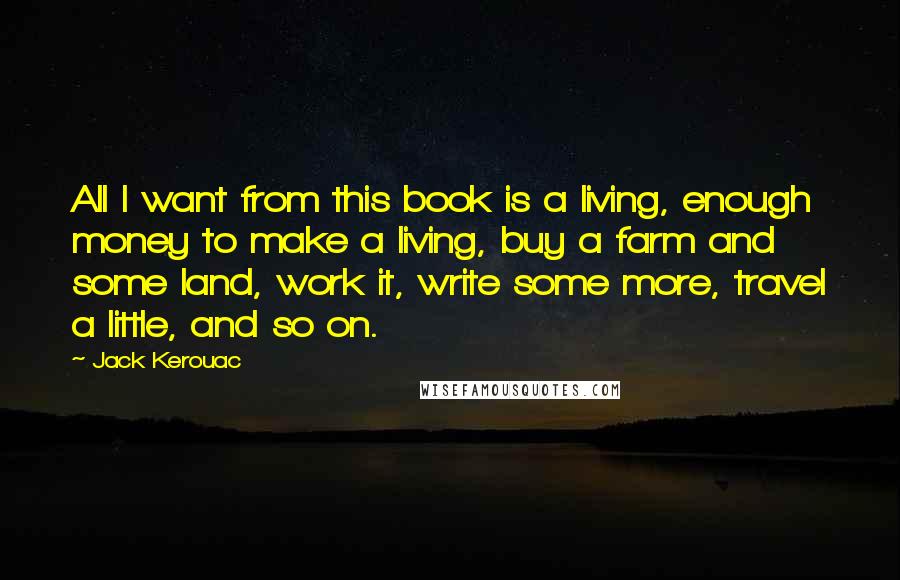 Jack Kerouac Quotes: All I want from this book is a living, enough money to make a living, buy a farm and some land, work it, write some more, travel a little, and so on.