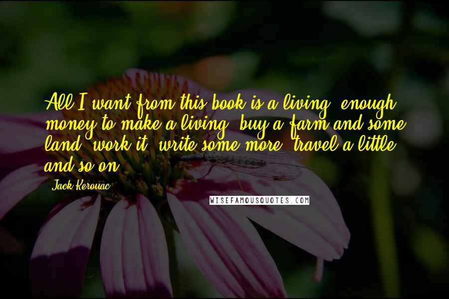 Jack Kerouac Quotes: All I want from this book is a living, enough money to make a living, buy a farm and some land, work it, write some more, travel a little, and so on.