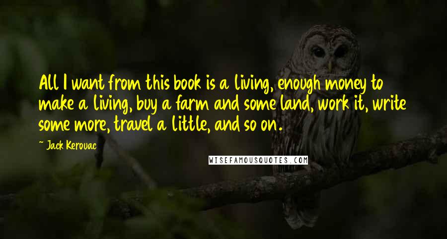 Jack Kerouac Quotes: All I want from this book is a living, enough money to make a living, buy a farm and some land, work it, write some more, travel a little, and so on.