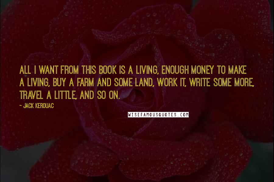 Jack Kerouac Quotes: All I want from this book is a living, enough money to make a living, buy a farm and some land, work it, write some more, travel a little, and so on.